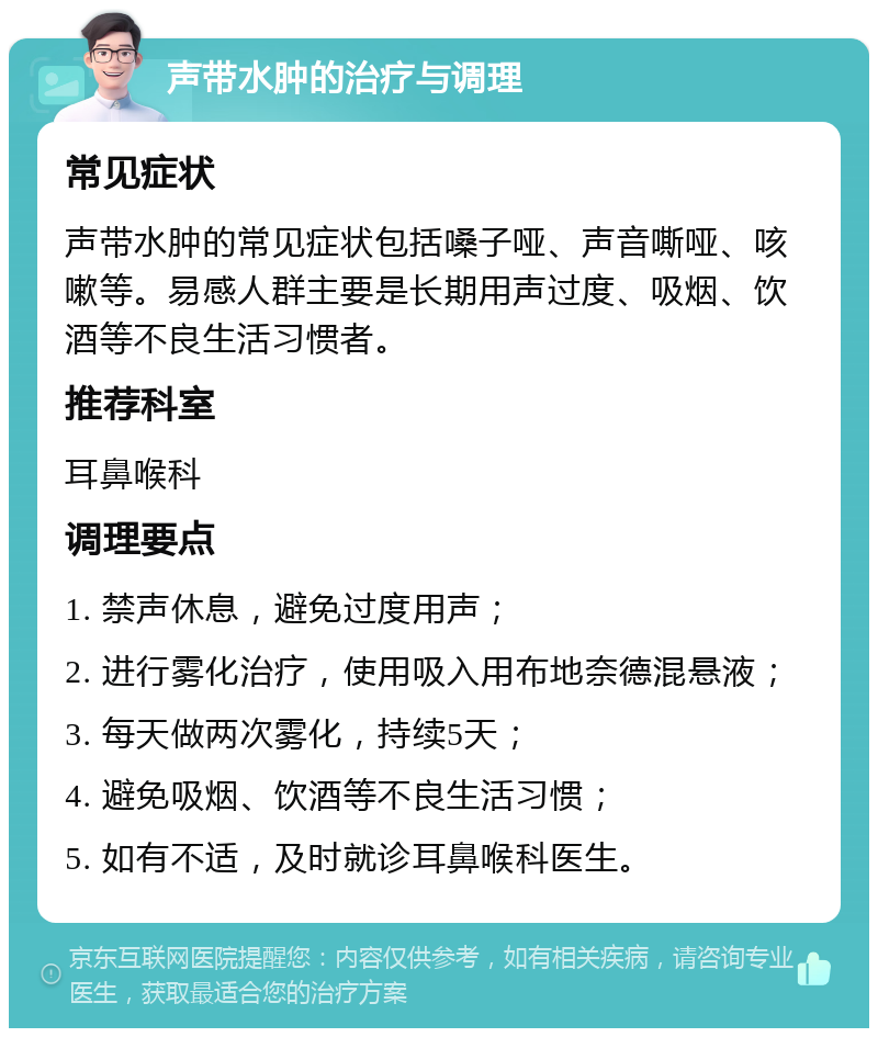 声带水肿的治疗与调理 常见症状 声带水肿的常见症状包括嗓子哑、声音嘶哑、咳嗽等。易感人群主要是长期用声过度、吸烟、饮酒等不良生活习惯者。 推荐科室 耳鼻喉科 调理要点 1. 禁声休息，避免过度用声； 2. 进行雾化治疗，使用吸入用布地奈德混悬液； 3. 每天做两次雾化，持续5天； 4. 避免吸烟、饮酒等不良生活习惯； 5. 如有不适，及时就诊耳鼻喉科医生。