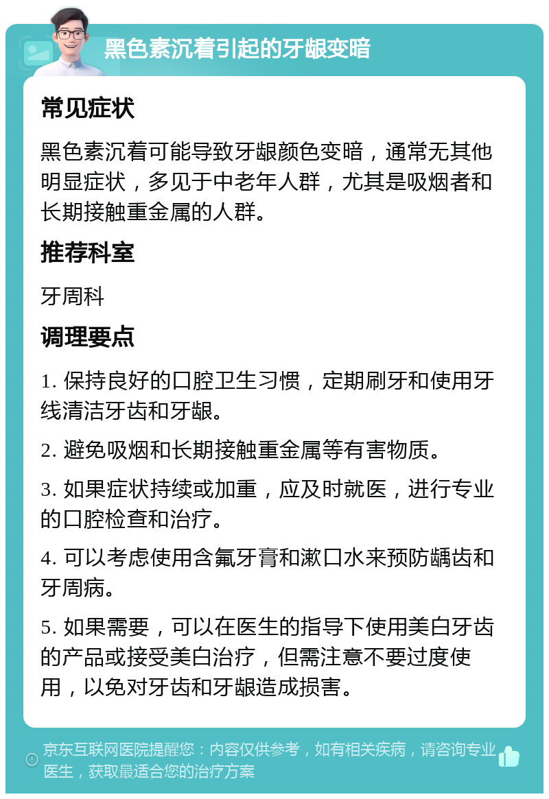 黑色素沉着引起的牙龈变暗 常见症状 黑色素沉着可能导致牙龈颜色变暗，通常无其他明显症状，多见于中老年人群，尤其是吸烟者和长期接触重金属的人群。 推荐科室 牙周科 调理要点 1. 保持良好的口腔卫生习惯，定期刷牙和使用牙线清洁牙齿和牙龈。 2. 避免吸烟和长期接触重金属等有害物质。 3. 如果症状持续或加重，应及时就医，进行专业的口腔检查和治疗。 4. 可以考虑使用含氟牙膏和漱口水来预防龋齿和牙周病。 5. 如果需要，可以在医生的指导下使用美白牙齿的产品或接受美白治疗，但需注意不要过度使用，以免对牙齿和牙龈造成损害。