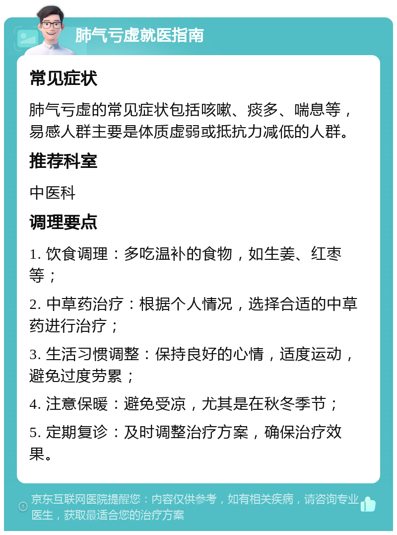 肺气亏虚就医指南 常见症状 肺气亏虚的常见症状包括咳嗽、痰多、喘息等，易感人群主要是体质虚弱或抵抗力减低的人群。 推荐科室 中医科 调理要点 1. 饮食调理：多吃温补的食物，如生姜、红枣等； 2. 中草药治疗：根据个人情况，选择合适的中草药进行治疗； 3. 生活习惯调整：保持良好的心情，适度运动，避免过度劳累； 4. 注意保暖：避免受凉，尤其是在秋冬季节； 5. 定期复诊：及时调整治疗方案，确保治疗效果。