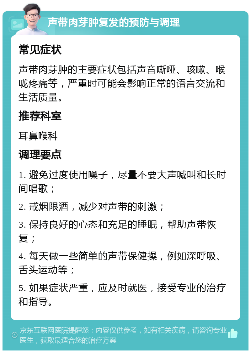 声带肉芽肿复发的预防与调理 常见症状 声带肉芽肿的主要症状包括声音嘶哑、咳嗽、喉咙疼痛等，严重时可能会影响正常的语言交流和生活质量。 推荐科室 耳鼻喉科 调理要点 1. 避免过度使用嗓子，尽量不要大声喊叫和长时间唱歌； 2. 戒烟限酒，减少对声带的刺激； 3. 保持良好的心态和充足的睡眠，帮助声带恢复； 4. 每天做一些简单的声带保健操，例如深呼吸、舌头运动等； 5. 如果症状严重，应及时就医，接受专业的治疗和指导。