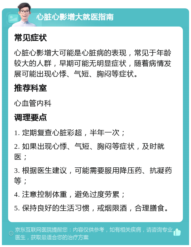 心脏心影增大就医指南 常见症状 心脏心影增大可能是心脏病的表现，常见于年龄较大的人群，早期可能无明显症状，随着病情发展可能出现心悸、气短、胸闷等症状。 推荐科室 心血管内科 调理要点 1. 定期复查心脏彩超，半年一次； 2. 如果出现心悸、气短、胸闷等症状，及时就医； 3. 根据医生建议，可能需要服用降压药、抗凝药等； 4. 注意控制体重，避免过度劳累； 5. 保持良好的生活习惯，戒烟限酒，合理膳食。