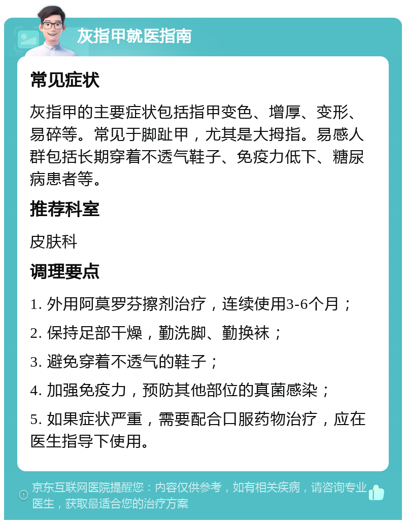 灰指甲就医指南 常见症状 灰指甲的主要症状包括指甲变色、增厚、变形、易碎等。常见于脚趾甲，尤其是大拇指。易感人群包括长期穿着不透气鞋子、免疫力低下、糖尿病患者等。 推荐科室 皮肤科 调理要点 1. 外用阿莫罗芬擦剂治疗，连续使用3-6个月； 2. 保持足部干燥，勤洗脚、勤换袜； 3. 避免穿着不透气的鞋子； 4. 加强免疫力，预防其他部位的真菌感染； 5. 如果症状严重，需要配合口服药物治疗，应在医生指导下使用。