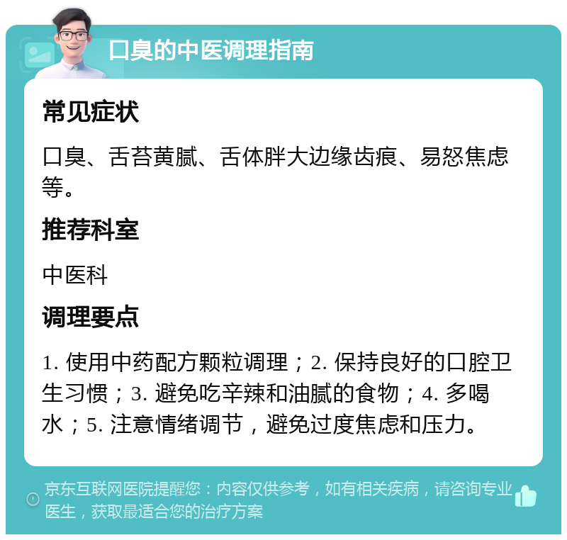 口臭的中医调理指南 常见症状 口臭、舌苔黄腻、舌体胖大边缘齿痕、易怒焦虑等。 推荐科室 中医科 调理要点 1. 使用中药配方颗粒调理；2. 保持良好的口腔卫生习惯；3. 避免吃辛辣和油腻的食物；4. 多喝水；5. 注意情绪调节，避免过度焦虑和压力。