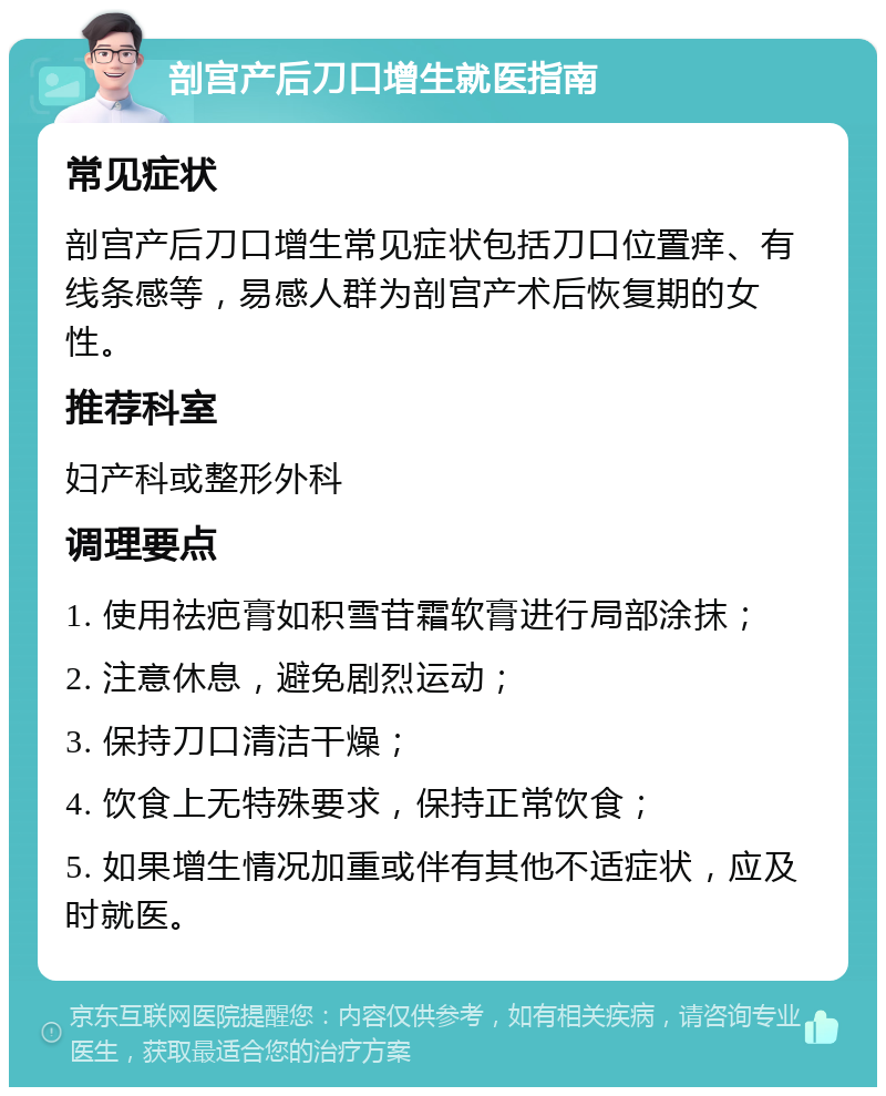 剖宫产后刀口增生就医指南 常见症状 剖宫产后刀口增生常见症状包括刀口位置痒、有线条感等，易感人群为剖宫产术后恢复期的女性。 推荐科室 妇产科或整形外科 调理要点 1. 使用祛疤膏如积雪苷霜软膏进行局部涂抹； 2. 注意休息，避免剧烈运动； 3. 保持刀口清洁干燥； 4. 饮食上无特殊要求，保持正常饮食； 5. 如果增生情况加重或伴有其他不适症状，应及时就医。