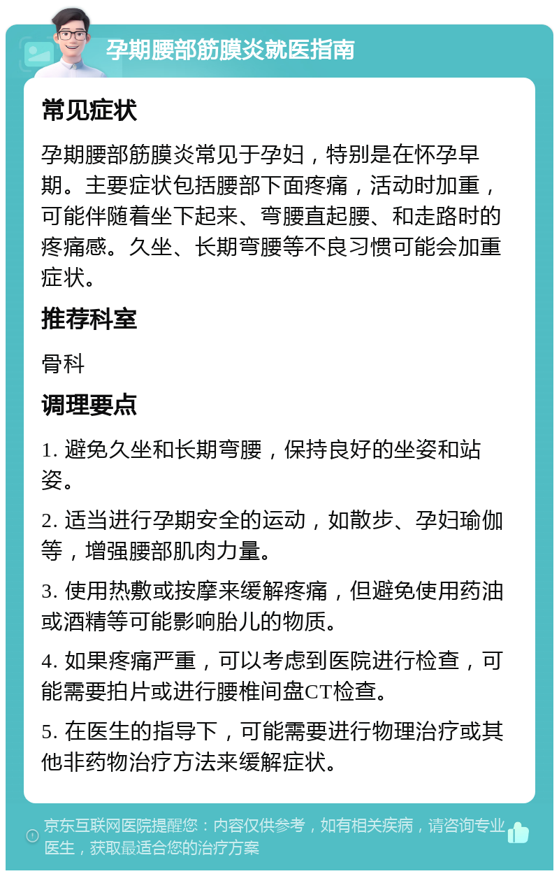 孕期腰部筋膜炎就医指南 常见症状 孕期腰部筋膜炎常见于孕妇，特别是在怀孕早期。主要症状包括腰部下面疼痛，活动时加重，可能伴随着坐下起来、弯腰直起腰、和走路时的疼痛感。久坐、长期弯腰等不良习惯可能会加重症状。 推荐科室 骨科 调理要点 1. 避免久坐和长期弯腰，保持良好的坐姿和站姿。 2. 适当进行孕期安全的运动，如散步、孕妇瑜伽等，增强腰部肌肉力量。 3. 使用热敷或按摩来缓解疼痛，但避免使用药油或酒精等可能影响胎儿的物质。 4. 如果疼痛严重，可以考虑到医院进行检查，可能需要拍片或进行腰椎间盘CT检查。 5. 在医生的指导下，可能需要进行物理治疗或其他非药物治疗方法来缓解症状。