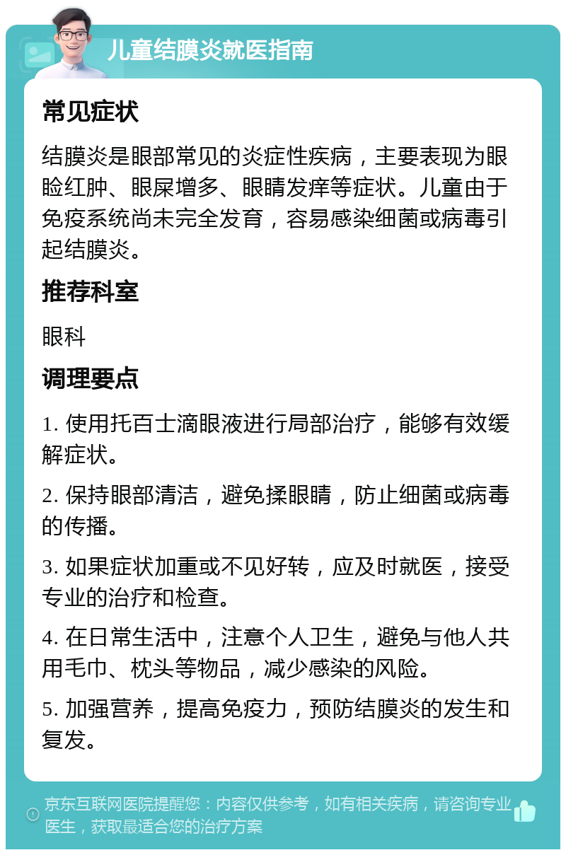 儿童结膜炎就医指南 常见症状 结膜炎是眼部常见的炎症性疾病，主要表现为眼睑红肿、眼屎增多、眼睛发痒等症状。儿童由于免疫系统尚未完全发育，容易感染细菌或病毒引起结膜炎。 推荐科室 眼科 调理要点 1. 使用托百士滴眼液进行局部治疗，能够有效缓解症状。 2. 保持眼部清洁，避免揉眼睛，防止细菌或病毒的传播。 3. 如果症状加重或不见好转，应及时就医，接受专业的治疗和检查。 4. 在日常生活中，注意个人卫生，避免与他人共用毛巾、枕头等物品，减少感染的风险。 5. 加强营养，提高免疫力，预防结膜炎的发生和复发。