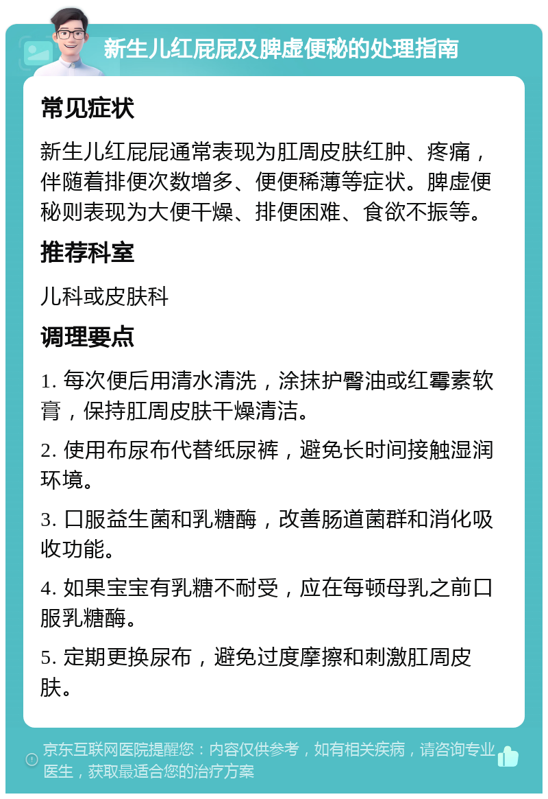 新生儿红屁屁及脾虚便秘的处理指南 常见症状 新生儿红屁屁通常表现为肛周皮肤红肿、疼痛，伴随着排便次数增多、便便稀薄等症状。脾虚便秘则表现为大便干燥、排便困难、食欲不振等。 推荐科室 儿科或皮肤科 调理要点 1. 每次便后用清水清洗，涂抹护臀油或红霉素软膏，保持肛周皮肤干燥清洁。 2. 使用布尿布代替纸尿裤，避免长时间接触湿润环境。 3. 口服益生菌和乳糖酶，改善肠道菌群和消化吸收功能。 4. 如果宝宝有乳糖不耐受，应在每顿母乳之前口服乳糖酶。 5. 定期更换尿布，避免过度摩擦和刺激肛周皮肤。