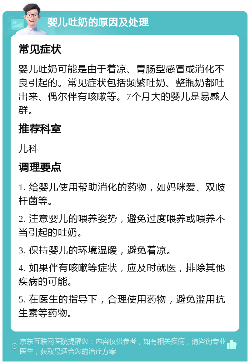 婴儿吐奶的原因及处理 常见症状 婴儿吐奶可能是由于着凉、胃肠型感冒或消化不良引起的。常见症状包括频繁吐奶、整瓶奶都吐出来、偶尔伴有咳嗽等。7个月大的婴儿是易感人群。 推荐科室 儿科 调理要点 1. 给婴儿使用帮助消化的药物，如妈咪爱、双歧杆菌等。 2. 注意婴儿的喂养姿势，避免过度喂养或喂养不当引起的吐奶。 3. 保持婴儿的环境温暖，避免着凉。 4. 如果伴有咳嗽等症状，应及时就医，排除其他疾病的可能。 5. 在医生的指导下，合理使用药物，避免滥用抗生素等药物。