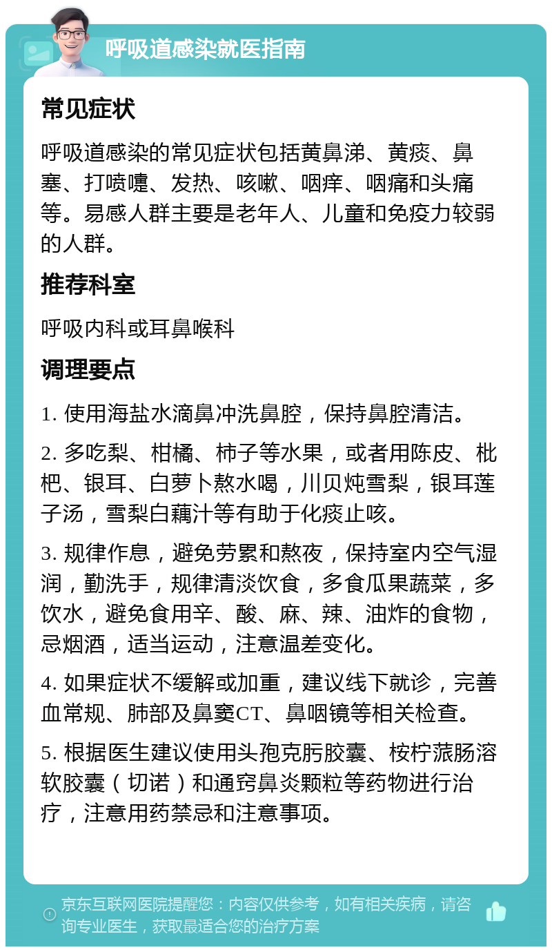 呼吸道感染就医指南 常见症状 呼吸道感染的常见症状包括黄鼻涕、黄痰、鼻塞、打喷嚏、发热、咳嗽、咽痒、咽痛和头痛等。易感人群主要是老年人、儿童和免疫力较弱的人群。 推荐科室 呼吸内科或耳鼻喉科 调理要点 1. 使用海盐水滴鼻冲洗鼻腔，保持鼻腔清洁。 2. 多吃梨、柑橘、柿子等水果，或者用陈皮、枇杷、银耳、白萝卜熬水喝，川贝炖雪梨，银耳莲子汤，雪梨白藕汁等有助于化痰止咳。 3. 规律作息，避免劳累和熬夜，保持室内空气湿润，勤洗手，规律清淡饮食，多食瓜果蔬菜，多饮水，避免食用辛、酸、麻、辣、油炸的食物，忌烟酒，适当运动，注意温差变化。 4. 如果症状不缓解或加重，建议线下就诊，完善血常规、肺部及鼻窦CT、鼻咽镜等相关检查。 5. 根据医生建议使用头孢克肟胶囊、桉柠蒎肠溶软胶囊（切诺）和通窍鼻炎颗粒等药物进行治疗，注意用药禁忌和注意事项。