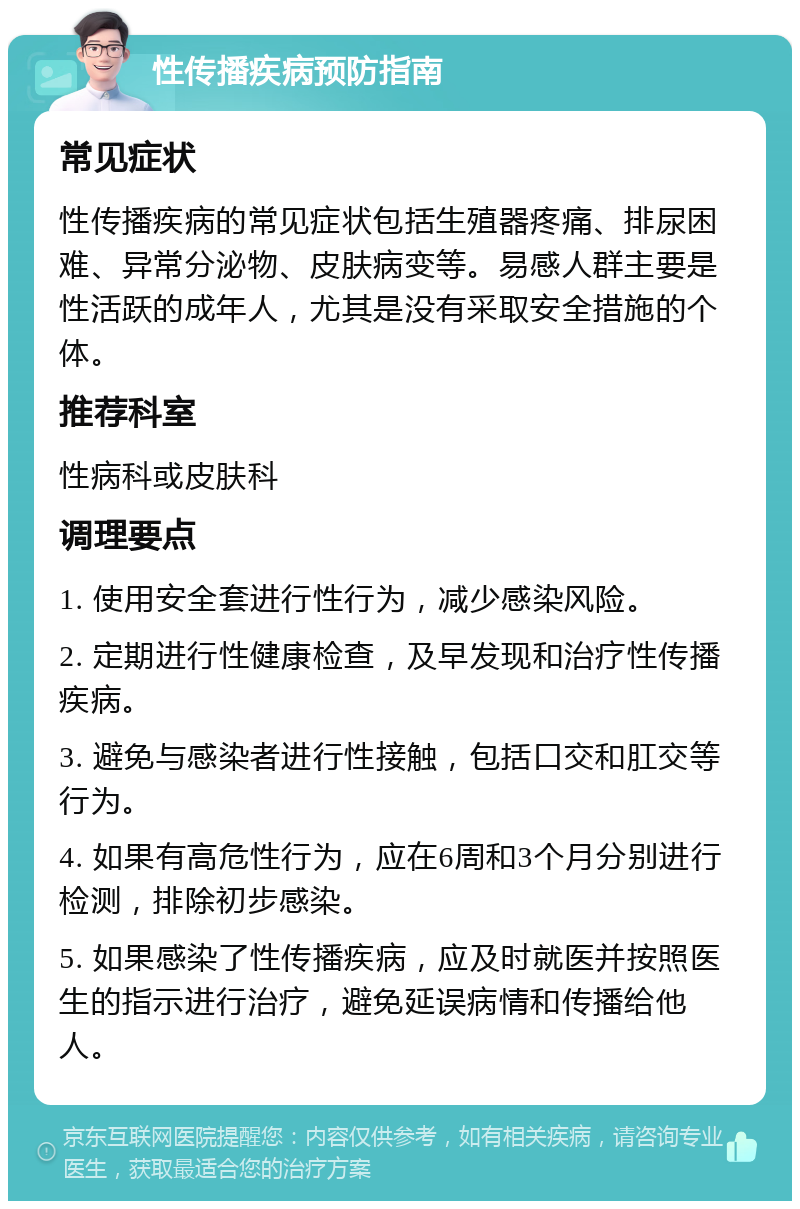 性传播疾病预防指南 常见症状 性传播疾病的常见症状包括生殖器疼痛、排尿困难、异常分泌物、皮肤病变等。易感人群主要是性活跃的成年人，尤其是没有采取安全措施的个体。 推荐科室 性病科或皮肤科 调理要点 1. 使用安全套进行性行为，减少感染风险。 2. 定期进行性健康检查，及早发现和治疗性传播疾病。 3. 避免与感染者进行性接触，包括口交和肛交等行为。 4. 如果有高危性行为，应在6周和3个月分别进行检测，排除初步感染。 5. 如果感染了性传播疾病，应及时就医并按照医生的指示进行治疗，避免延误病情和传播给他人。