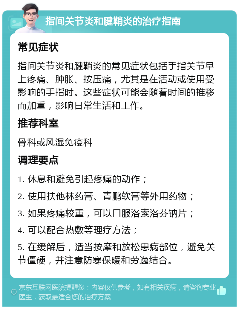 指间关节炎和腱鞘炎的治疗指南 常见症状 指间关节炎和腱鞘炎的常见症状包括手指关节早上疼痛、肿胀、按压痛，尤其是在活动或使用受影响的手指时。这些症状可能会随着时间的推移而加重，影响日常生活和工作。 推荐科室 骨科或风湿免疫科 调理要点 1. 休息和避免引起疼痛的动作； 2. 使用扶他林药膏、青鹏软膏等外用药物； 3. 如果疼痛较重，可以口服洛索洛芬钠片； 4. 可以配合热敷等理疗方法； 5. 在缓解后，适当按摩和放松患病部位，避免关节僵硬，并注意防寒保暖和劳逸结合。