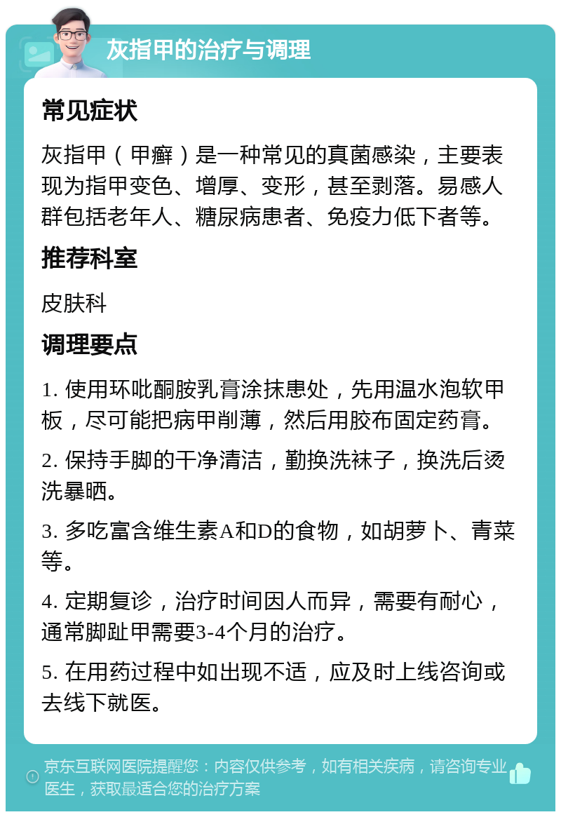 灰指甲的治疗与调理 常见症状 灰指甲（甲癣）是一种常见的真菌感染，主要表现为指甲变色、增厚、变形，甚至剥落。易感人群包括老年人、糖尿病患者、免疫力低下者等。 推荐科室 皮肤科 调理要点 1. 使用环吡酮胺乳膏涂抹患处，先用温水泡软甲板，尽可能把病甲削薄，然后用胶布固定药膏。 2. 保持手脚的干净清洁，勤换洗袜子，换洗后烫洗暴晒。 3. 多吃富含维生素A和D的食物，如胡萝卜、青菜等。 4. 定期复诊，治疗时间因人而异，需要有耐心，通常脚趾甲需要3-4个月的治疗。 5. 在用药过程中如出现不适，应及时上线咨询或去线下就医。