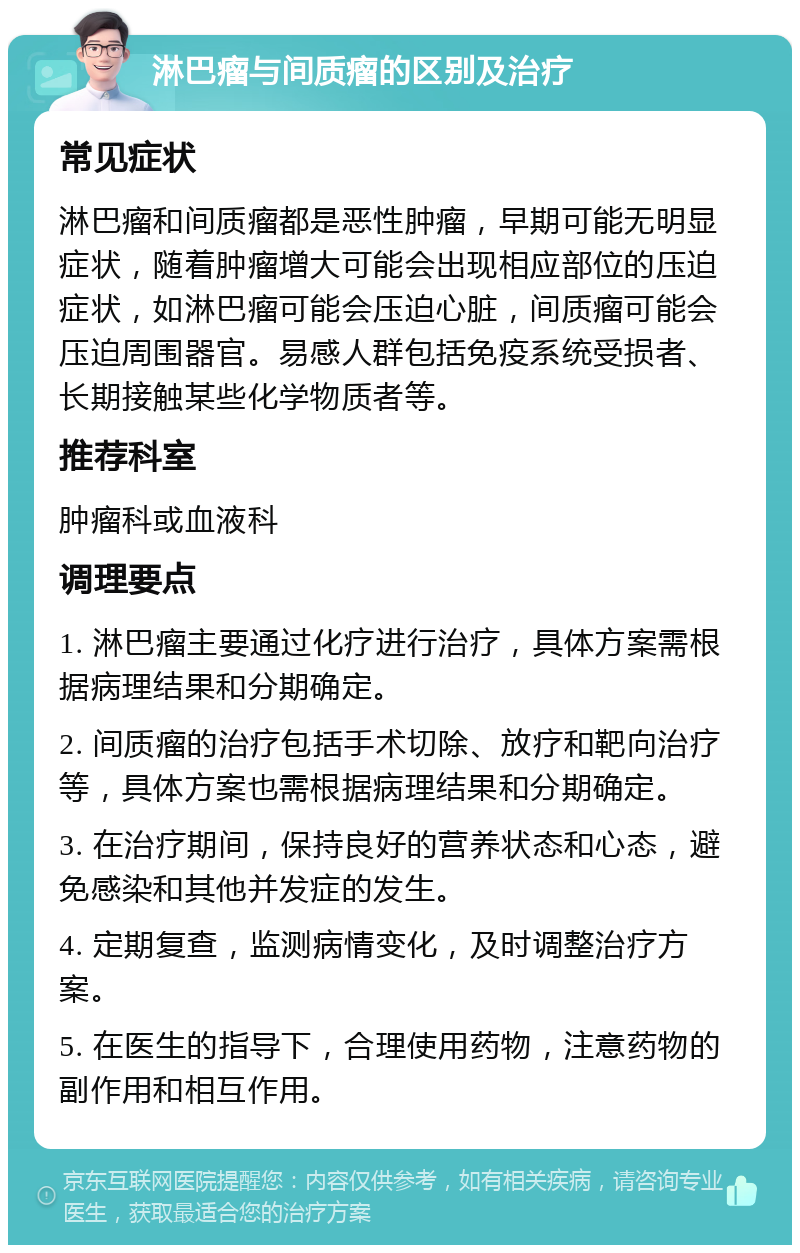 淋巴瘤与间质瘤的区别及治疗 常见症状 淋巴瘤和间质瘤都是恶性肿瘤，早期可能无明显症状，随着肿瘤增大可能会出现相应部位的压迫症状，如淋巴瘤可能会压迫心脏，间质瘤可能会压迫周围器官。易感人群包括免疫系统受损者、长期接触某些化学物质者等。 推荐科室 肿瘤科或血液科 调理要点 1. 淋巴瘤主要通过化疗进行治疗，具体方案需根据病理结果和分期确定。 2. 间质瘤的治疗包括手术切除、放疗和靶向治疗等，具体方案也需根据病理结果和分期确定。 3. 在治疗期间，保持良好的营养状态和心态，避免感染和其他并发症的发生。 4. 定期复查，监测病情变化，及时调整治疗方案。 5. 在医生的指导下，合理使用药物，注意药物的副作用和相互作用。