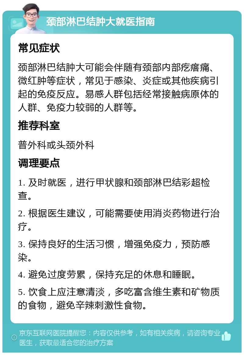 颈部淋巴结肿大就医指南 常见症状 颈部淋巴结肿大可能会伴随有颈部内部疙瘩痛、微红肿等症状，常见于感染、炎症或其他疾病引起的免疫反应。易感人群包括经常接触病原体的人群、免疫力较弱的人群等。 推荐科室 普外科或头颈外科 调理要点 1. 及时就医，进行甲状腺和颈部淋巴结彩超检查。 2. 根据医生建议，可能需要使用消炎药物进行治疗。 3. 保持良好的生活习惯，增强免疫力，预防感染。 4. 避免过度劳累，保持充足的休息和睡眠。 5. 饮食上应注意清淡，多吃富含维生素和矿物质的食物，避免辛辣刺激性食物。