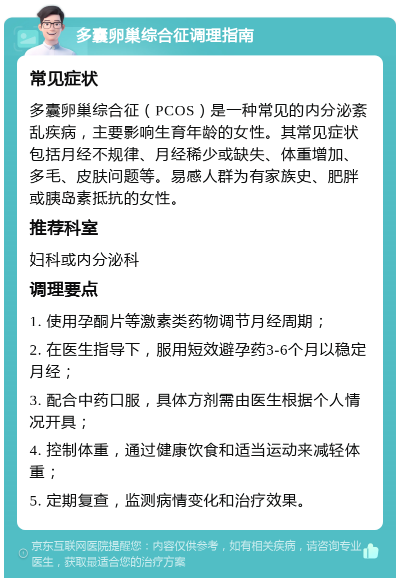 多囊卵巢综合征调理指南 常见症状 多囊卵巢综合征（PCOS）是一种常见的内分泌紊乱疾病，主要影响生育年龄的女性。其常见症状包括月经不规律、月经稀少或缺失、体重增加、多毛、皮肤问题等。易感人群为有家族史、肥胖或胰岛素抵抗的女性。 推荐科室 妇科或内分泌科 调理要点 1. 使用孕酮片等激素类药物调节月经周期； 2. 在医生指导下，服用短效避孕药3-6个月以稳定月经； 3. 配合中药口服，具体方剂需由医生根据个人情况开具； 4. 控制体重，通过健康饮食和适当运动来减轻体重； 5. 定期复查，监测病情变化和治疗效果。