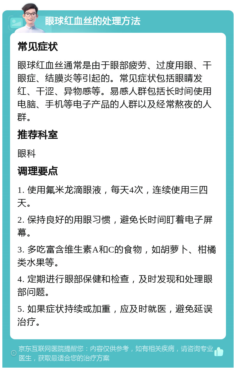 眼球红血丝的处理方法 常见症状 眼球红血丝通常是由于眼部疲劳、过度用眼、干眼症、结膜炎等引起的。常见症状包括眼睛发红、干涩、异物感等。易感人群包括长时间使用电脑、手机等电子产品的人群以及经常熬夜的人群。 推荐科室 眼科 调理要点 1. 使用氟米龙滴眼液，每天4次，连续使用三四天。 2. 保持良好的用眼习惯，避免长时间盯着电子屏幕。 3. 多吃富含维生素A和C的食物，如胡萝卜、柑橘类水果等。 4. 定期进行眼部保健和检查，及时发现和处理眼部问题。 5. 如果症状持续或加重，应及时就医，避免延误治疗。