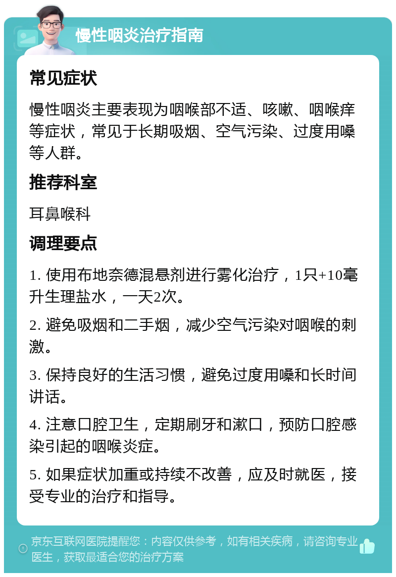 慢性咽炎治疗指南 常见症状 慢性咽炎主要表现为咽喉部不适、咳嗽、咽喉痒等症状，常见于长期吸烟、空气污染、过度用嗓等人群。 推荐科室 耳鼻喉科 调理要点 1. 使用布地奈德混悬剂进行雾化治疗，1只+10毫升生理盐水，一天2次。 2. 避免吸烟和二手烟，减少空气污染对咽喉的刺激。 3. 保持良好的生活习惯，避免过度用嗓和长时间讲话。 4. 注意口腔卫生，定期刷牙和漱口，预防口腔感染引起的咽喉炎症。 5. 如果症状加重或持续不改善，应及时就医，接受专业的治疗和指导。