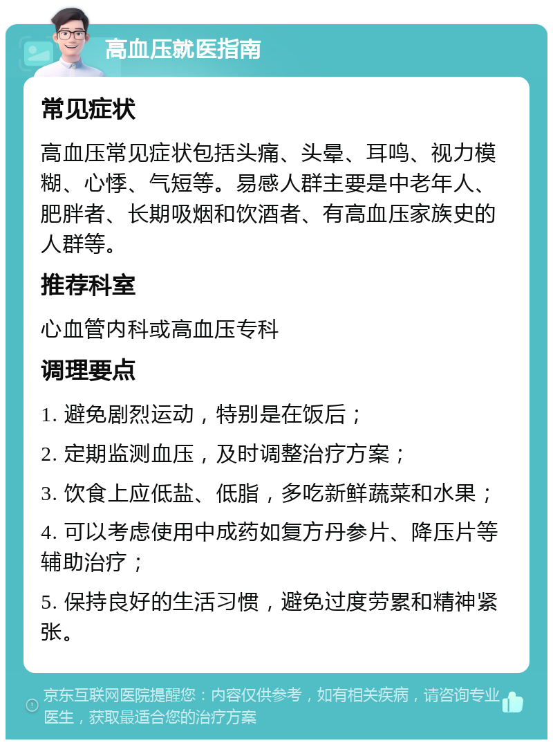 高血压就医指南 常见症状 高血压常见症状包括头痛、头晕、耳鸣、视力模糊、心悸、气短等。易感人群主要是中老年人、肥胖者、长期吸烟和饮酒者、有高血压家族史的人群等。 推荐科室 心血管内科或高血压专科 调理要点 1. 避免剧烈运动，特别是在饭后； 2. 定期监测血压，及时调整治疗方案； 3. 饮食上应低盐、低脂，多吃新鲜蔬菜和水果； 4. 可以考虑使用中成药如复方丹参片、降压片等辅助治疗； 5. 保持良好的生活习惯，避免过度劳累和精神紧张。