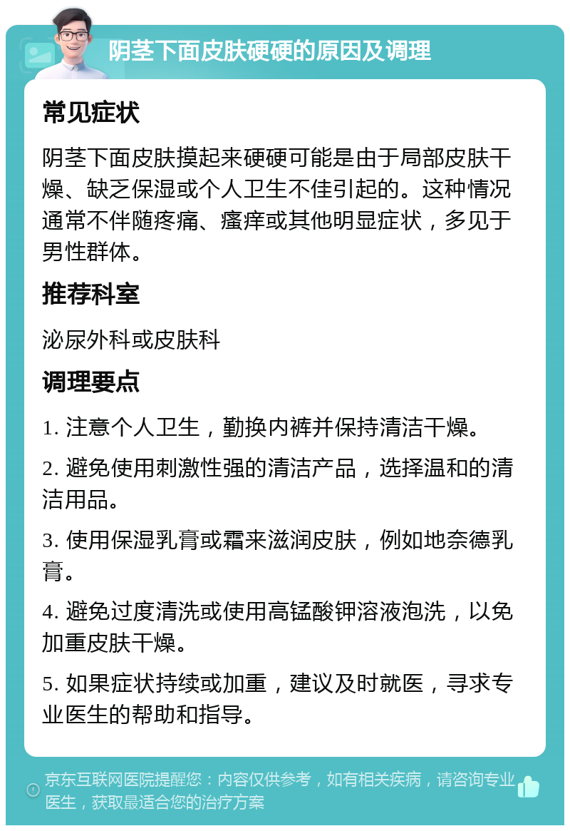 阴茎下面皮肤硬硬的原因及调理 常见症状 阴茎下面皮肤摸起来硬硬可能是由于局部皮肤干燥、缺乏保湿或个人卫生不佳引起的。这种情况通常不伴随疼痛、瘙痒或其他明显症状，多见于男性群体。 推荐科室 泌尿外科或皮肤科 调理要点 1. 注意个人卫生，勤换内裤并保持清洁干燥。 2. 避免使用刺激性强的清洁产品，选择温和的清洁用品。 3. 使用保湿乳膏或霜来滋润皮肤，例如地奈德乳膏。 4. 避免过度清洗或使用高锰酸钾溶液泡洗，以免加重皮肤干燥。 5. 如果症状持续或加重，建议及时就医，寻求专业医生的帮助和指导。