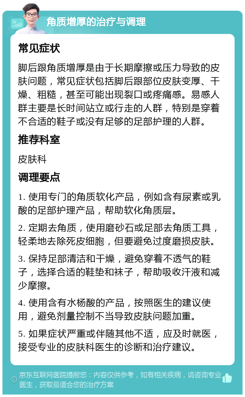 角质增厚的治疗与调理 常见症状 脚后跟角质增厚是由于长期摩擦或压力导致的皮肤问题，常见症状包括脚后跟部位皮肤变厚、干燥、粗糙，甚至可能出现裂口或疼痛感。易感人群主要是长时间站立或行走的人群，特别是穿着不合适的鞋子或没有足够的足部护理的人群。 推荐科室 皮肤科 调理要点 1. 使用专门的角质软化产品，例如含有尿素或乳酸的足部护理产品，帮助软化角质层。 2. 定期去角质，使用磨砂石或足部去角质工具，轻柔地去除死皮细胞，但要避免过度磨损皮肤。 3. 保持足部清洁和干燥，避免穿着不透气的鞋子，选择合适的鞋垫和袜子，帮助吸收汗液和减少摩擦。 4. 使用含有水杨酸的产品，按照医生的建议使用，避免剂量控制不当导致皮肤问题加重。 5. 如果症状严重或伴随其他不适，应及时就医，接受专业的皮肤科医生的诊断和治疗建议。