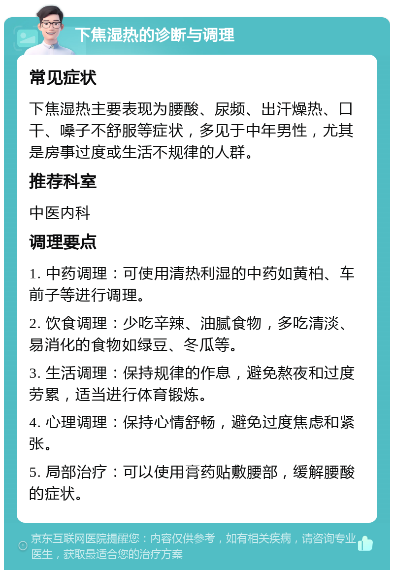 下焦湿热的诊断与调理 常见症状 下焦湿热主要表现为腰酸、尿频、出汗燥热、口干、嗓子不舒服等症状，多见于中年男性，尤其是房事过度或生活不规律的人群。 推荐科室 中医内科 调理要点 1. 中药调理：可使用清热利湿的中药如黄柏、车前子等进行调理。 2. 饮食调理：少吃辛辣、油腻食物，多吃清淡、易消化的食物如绿豆、冬瓜等。 3. 生活调理：保持规律的作息，避免熬夜和过度劳累，适当进行体育锻炼。 4. 心理调理：保持心情舒畅，避免过度焦虑和紧张。 5. 局部治疗：可以使用膏药贴敷腰部，缓解腰酸的症状。