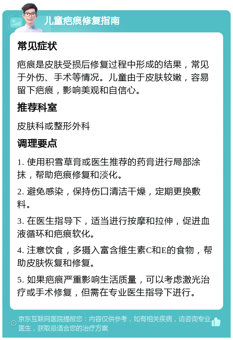 儿童疤痕修复指南 常见症状 疤痕是皮肤受损后修复过程中形成的结果，常见于外伤、手术等情况。儿童由于皮肤较嫩，容易留下疤痕，影响美观和自信心。 推荐科室 皮肤科或整形外科 调理要点 1. 使用积雪草膏或医生推荐的药膏进行局部涂抹，帮助疤痕修复和淡化。 2. 避免感染，保持伤口清洁干燥，定期更换敷料。 3. 在医生指导下，适当进行按摩和拉伸，促进血液循环和疤痕软化。 4. 注意饮食，多摄入富含维生素C和E的食物，帮助皮肤恢复和修复。 5. 如果疤痕严重影响生活质量，可以考虑激光治疗或手术修复，但需在专业医生指导下进行。