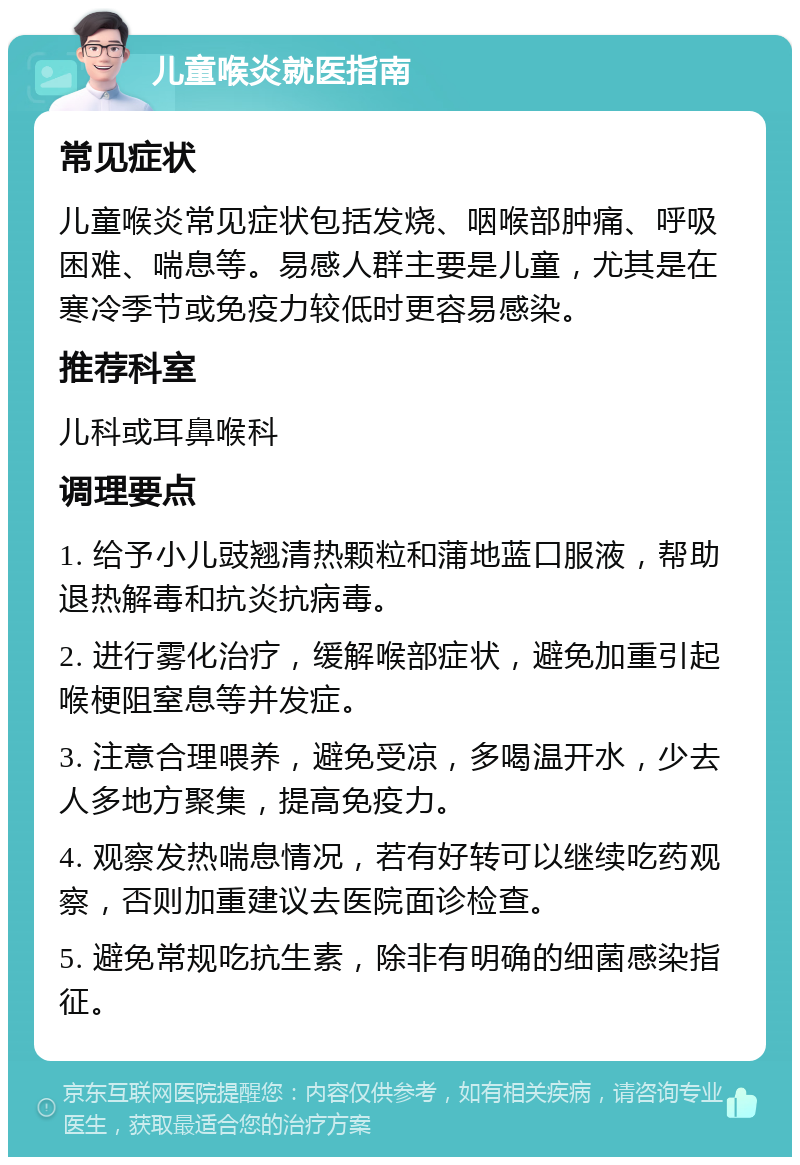 儿童喉炎就医指南 常见症状 儿童喉炎常见症状包括发烧、咽喉部肿痛、呼吸困难、喘息等。易感人群主要是儿童，尤其是在寒冷季节或免疫力较低时更容易感染。 推荐科室 儿科或耳鼻喉科 调理要点 1. 给予小儿豉翘清热颗粒和蒲地蓝口服液，帮助退热解毒和抗炎抗病毒。 2. 进行雾化治疗，缓解喉部症状，避免加重引起喉梗阻窒息等并发症。 3. 注意合理喂养，避免受凉，多喝温开水，少去人多地方聚集，提高免疫力。 4. 观察发热喘息情况，若有好转可以继续吃药观察，否则加重建议去医院面诊检查。 5. 避免常规吃抗生素，除非有明确的细菌感染指征。