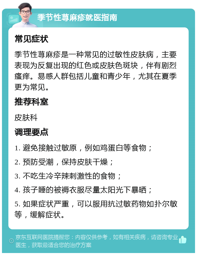 季节性荨麻疹就医指南 常见症状 季节性荨麻疹是一种常见的过敏性皮肤病，主要表现为反复出现的红色或皮肤色斑块，伴有剧烈瘙痒。易感人群包括儿童和青少年，尤其在夏季更为常见。 推荐科室 皮肤科 调理要点 1. 避免接触过敏原，例如鸡蛋白等食物； 2. 预防受潮，保持皮肤干燥； 3. 不吃生冷辛辣刺激性的食物； 4. 孩子睡的被褥衣服尽量太阳光下暴晒； 5. 如果症状严重，可以服用抗过敏药物如扑尔敏等，缓解症状。