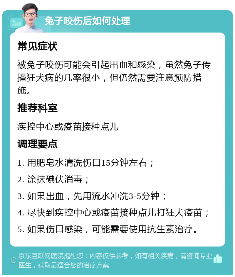 兔子咬伤后如何处理 常见症状 被兔子咬伤可能会引起出血和感染，虽然兔子传播狂犬病的几率很小，但仍然需要注意预防措施。 推荐科室 疾控中心或疫苗接种点儿 调理要点 1. 用肥皂水清洗伤口15分钟左右； 2. 涂抹碘伏消毒； 3. 如果出血，先用流水冲洗3-5分钟； 4. 尽快到疾控中心或疫苗接种点儿打狂犬疫苗； 5. 如果伤口感染，可能需要使用抗生素治疗。