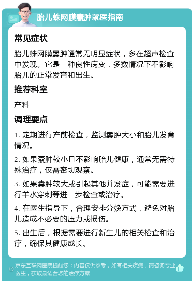 胎儿蛛网膜囊肿就医指南 常见症状 胎儿蛛网膜囊肿通常无明显症状，多在超声检查中发现。它是一种良性病变，多数情况下不影响胎儿的正常发育和出生。 推荐科室 产科 调理要点 1. 定期进行产前检查，监测囊肿大小和胎儿发育情况。 2. 如果囊肿较小且不影响胎儿健康，通常无需特殊治疗，仅需密切观察。 3. 如果囊肿较大或引起其他并发症，可能需要进行羊水穿刺等进一步检查或治疗。 4. 在医生指导下，合理安排分娩方式，避免对胎儿造成不必要的压力或损伤。 5. 出生后，根据需要进行新生儿的相关检查和治疗，确保其健康成长。