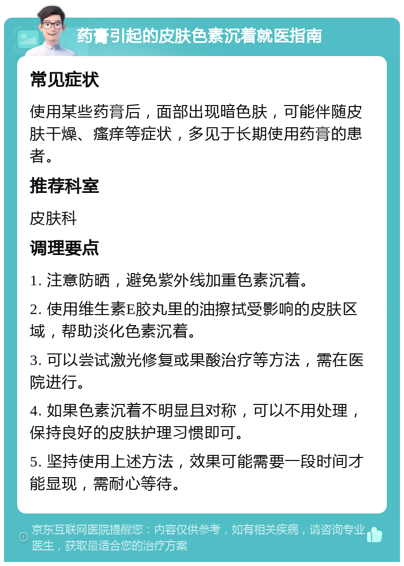 药膏引起的皮肤色素沉着就医指南 常见症状 使用某些药膏后，面部出现暗色肤，可能伴随皮肤干燥、瘙痒等症状，多见于长期使用药膏的患者。 推荐科室 皮肤科 调理要点 1. 注意防晒，避免紫外线加重色素沉着。 2. 使用维生素E胶丸里的油擦拭受影响的皮肤区域，帮助淡化色素沉着。 3. 可以尝试激光修复或果酸治疗等方法，需在医院进行。 4. 如果色素沉着不明显且对称，可以不用处理，保持良好的皮肤护理习惯即可。 5. 坚持使用上述方法，效果可能需要一段时间才能显现，需耐心等待。