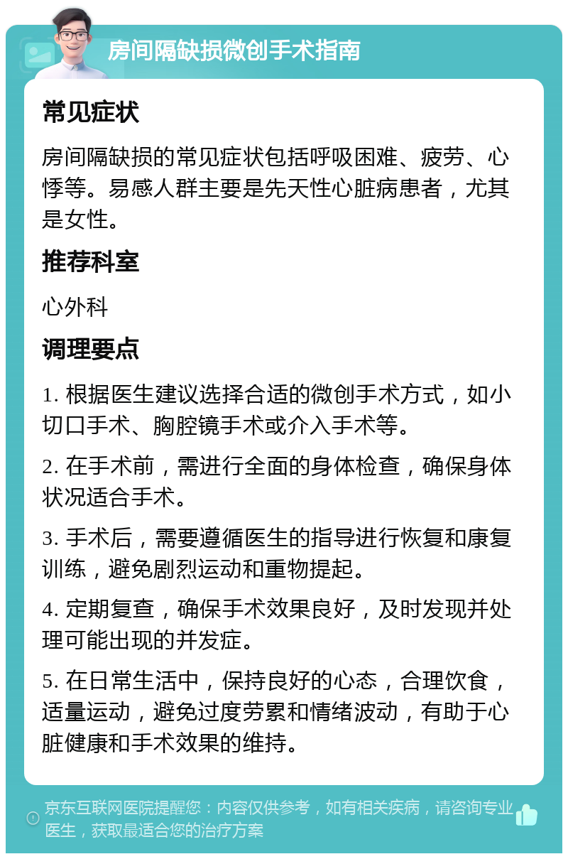 房间隔缺损微创手术指南 常见症状 房间隔缺损的常见症状包括呼吸困难、疲劳、心悸等。易感人群主要是先天性心脏病患者，尤其是女性。 推荐科室 心外科 调理要点 1. 根据医生建议选择合适的微创手术方式，如小切口手术、胸腔镜手术或介入手术等。 2. 在手术前，需进行全面的身体检查，确保身体状况适合手术。 3. 手术后，需要遵循医生的指导进行恢复和康复训练，避免剧烈运动和重物提起。 4. 定期复查，确保手术效果良好，及时发现并处理可能出现的并发症。 5. 在日常生活中，保持良好的心态，合理饮食，适量运动，避免过度劳累和情绪波动，有助于心脏健康和手术效果的维持。