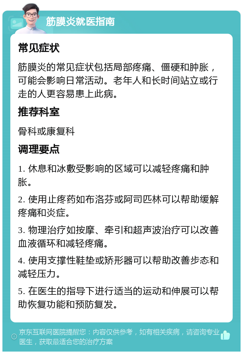 筋膜炎就医指南 常见症状 筋膜炎的常见症状包括局部疼痛、僵硬和肿胀，可能会影响日常活动。老年人和长时间站立或行走的人更容易患上此病。 推荐科室 骨科或康复科 调理要点 1. 休息和冰敷受影响的区域可以减轻疼痛和肿胀。 2. 使用止疼药如布洛芬或阿司匹林可以帮助缓解疼痛和炎症。 3. 物理治疗如按摩、牵引和超声波治疗可以改善血液循环和减轻疼痛。 4. 使用支撑性鞋垫或矫形器可以帮助改善步态和减轻压力。 5. 在医生的指导下进行适当的运动和伸展可以帮助恢复功能和预防复发。