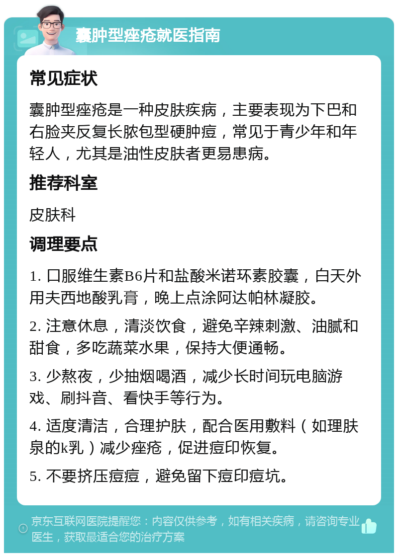 囊肿型痤疮就医指南 常见症状 囊肿型痤疮是一种皮肤疾病，主要表现为下巴和右脸夹反复长脓包型硬肿痘，常见于青少年和年轻人，尤其是油性皮肤者更易患病。 推荐科室 皮肤科 调理要点 1. 口服维生素B6片和盐酸米诺环素胶囊，白天外用夫西地酸乳膏，晚上点涂阿达帕林凝胶。 2. 注意休息，清淡饮食，避免辛辣刺激、油腻和甜食，多吃蔬菜水果，保持大便通畅。 3. 少熬夜，少抽烟喝酒，减少长时间玩电脑游戏、刷抖音、看快手等行为。 4. 适度清洁，合理护肤，配合医用敷料（如理肤泉的k乳）减少痤疮，促进痘印恢复。 5. 不要挤压痘痘，避免留下痘印痘坑。