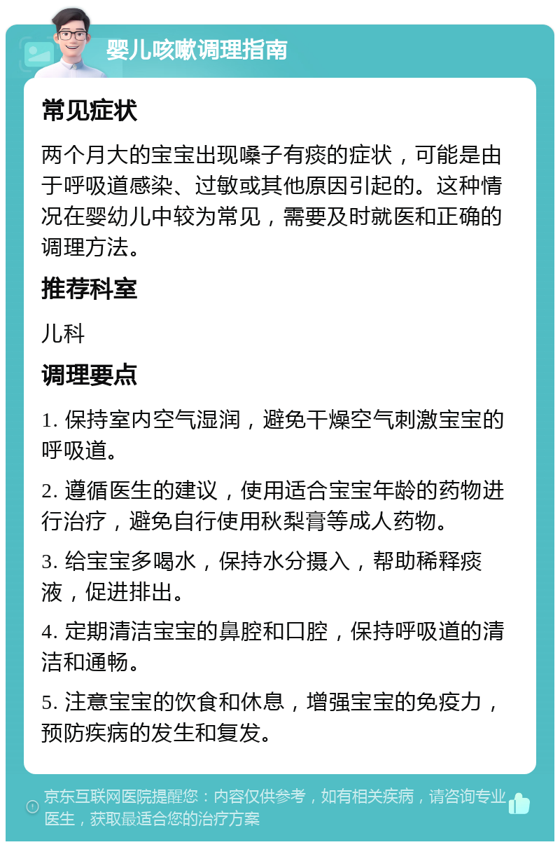 婴儿咳嗽调理指南 常见症状 两个月大的宝宝出现嗓子有痰的症状，可能是由于呼吸道感染、过敏或其他原因引起的。这种情况在婴幼儿中较为常见，需要及时就医和正确的调理方法。 推荐科室 儿科 调理要点 1. 保持室内空气湿润，避免干燥空气刺激宝宝的呼吸道。 2. 遵循医生的建议，使用适合宝宝年龄的药物进行治疗，避免自行使用秋梨膏等成人药物。 3. 给宝宝多喝水，保持水分摄入，帮助稀释痰液，促进排出。 4. 定期清洁宝宝的鼻腔和口腔，保持呼吸道的清洁和通畅。 5. 注意宝宝的饮食和休息，增强宝宝的免疫力，预防疾病的发生和复发。