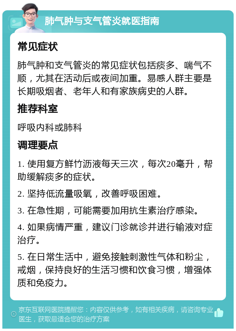 肺气肿与支气管炎就医指南 常见症状 肺气肿和支气管炎的常见症状包括痰多、喘气不顺，尤其在活动后或夜间加重。易感人群主要是长期吸烟者、老年人和有家族病史的人群。 推荐科室 呼吸内科或肺科 调理要点 1. 使用复方鲜竹沥液每天三次，每次20毫升，帮助缓解痰多的症状。 2. 坚持低流量吸氧，改善呼吸困难。 3. 在急性期，可能需要加用抗生素治疗感染。 4. 如果病情严重，建议门诊就诊并进行输液对症治疗。 5. 在日常生活中，避免接触刺激性气体和粉尘，戒烟，保持良好的生活习惯和饮食习惯，增强体质和免疫力。