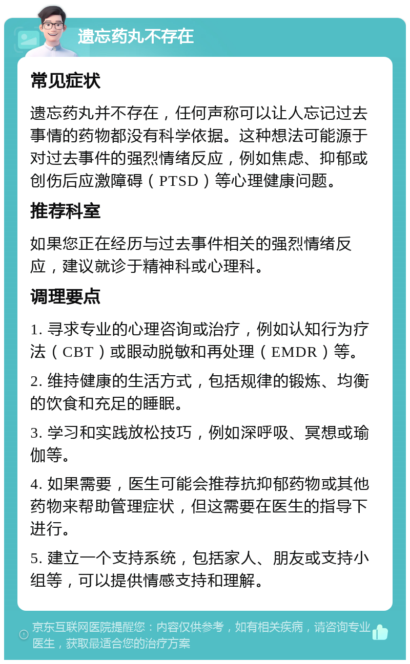 遗忘药丸不存在 常见症状 遗忘药丸并不存在，任何声称可以让人忘记过去事情的药物都没有科学依据。这种想法可能源于对过去事件的强烈情绪反应，例如焦虑、抑郁或创伤后应激障碍（PTSD）等心理健康问题。 推荐科室 如果您正在经历与过去事件相关的强烈情绪反应，建议就诊于精神科或心理科。 调理要点 1. 寻求专业的心理咨询或治疗，例如认知行为疗法（CBT）或眼动脱敏和再处理（EMDR）等。 2. 维持健康的生活方式，包括规律的锻炼、均衡的饮食和充足的睡眠。 3. 学习和实践放松技巧，例如深呼吸、冥想或瑜伽等。 4. 如果需要，医生可能会推荐抗抑郁药物或其他药物来帮助管理症状，但这需要在医生的指导下进行。 5. 建立一个支持系统，包括家人、朋友或支持小组等，可以提供情感支持和理解。