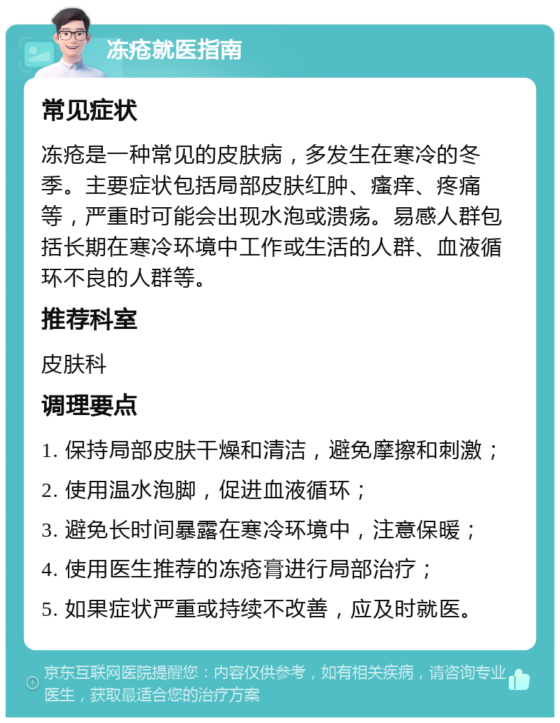 冻疮就医指南 常见症状 冻疮是一种常见的皮肤病，多发生在寒冷的冬季。主要症状包括局部皮肤红肿、瘙痒、疼痛等，严重时可能会出现水泡或溃疡。易感人群包括长期在寒冷环境中工作或生活的人群、血液循环不良的人群等。 推荐科室 皮肤科 调理要点 1. 保持局部皮肤干燥和清洁，避免摩擦和刺激； 2. 使用温水泡脚，促进血液循环； 3. 避免长时间暴露在寒冷环境中，注意保暖； 4. 使用医生推荐的冻疮膏进行局部治疗； 5. 如果症状严重或持续不改善，应及时就医。