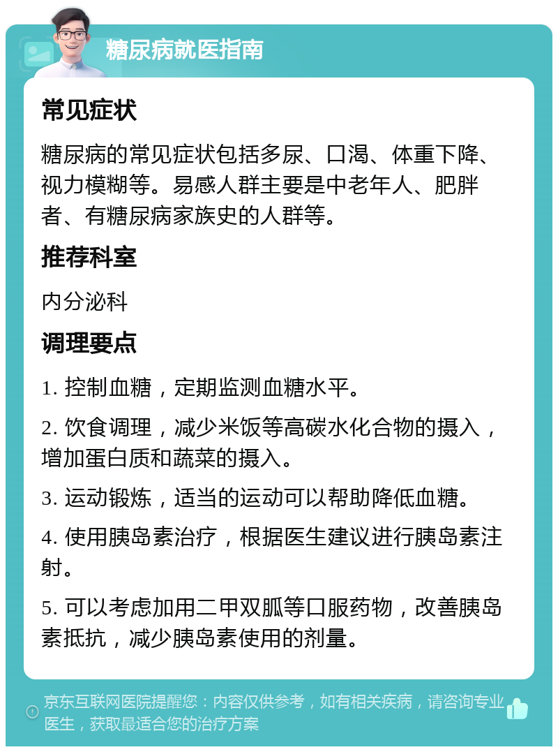 糖尿病就医指南 常见症状 糖尿病的常见症状包括多尿、口渴、体重下降、视力模糊等。易感人群主要是中老年人、肥胖者、有糖尿病家族史的人群等。 推荐科室 内分泌科 调理要点 1. 控制血糖，定期监测血糖水平。 2. 饮食调理，减少米饭等高碳水化合物的摄入，增加蛋白质和蔬菜的摄入。 3. 运动锻炼，适当的运动可以帮助降低血糖。 4. 使用胰岛素治疗，根据医生建议进行胰岛素注射。 5. 可以考虑加用二甲双胍等口服药物，改善胰岛素抵抗，减少胰岛素使用的剂量。