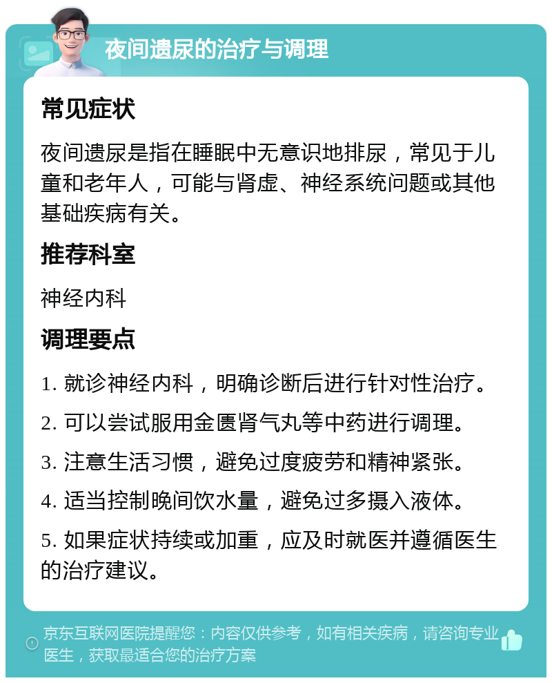 夜间遗尿的治疗与调理 常见症状 夜间遗尿是指在睡眠中无意识地排尿，常见于儿童和老年人，可能与肾虚、神经系统问题或其他基础疾病有关。 推荐科室 神经内科 调理要点 1. 就诊神经内科，明确诊断后进行针对性治疗。 2. 可以尝试服用金匮肾气丸等中药进行调理。 3. 注意生活习惯，避免过度疲劳和精神紧张。 4. 适当控制晚间饮水量，避免过多摄入液体。 5. 如果症状持续或加重，应及时就医并遵循医生的治疗建议。