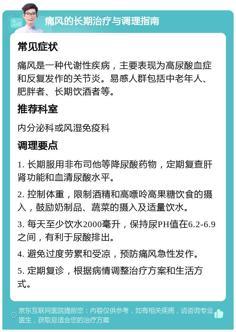 痛风的长期治疗与调理指南 常见症状 痛风是一种代谢性疾病，主要表现为高尿酸血症和反复发作的关节炎。易感人群包括中老年人、肥胖者、长期饮酒者等。 推荐科室 内分泌科或风湿免疫科 调理要点 1. 长期服用非布司他等降尿酸药物，定期复查肝肾功能和血清尿酸水平。 2. 控制体重，限制酒精和高嘌呤高果糖饮食的摄入，鼓励奶制品、蔬菜的摄入及适量饮水。 3. 每天至少饮水2000毫升，保持尿PH值在6.2-6.9之间，有利于尿酸排出。 4. 避免过度劳累和受凉，预防痛风急性发作。 5. 定期复诊，根据病情调整治疗方案和生活方式。