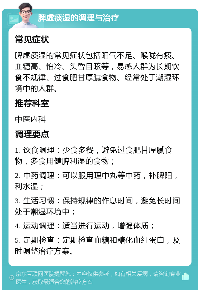 脾虚痰湿的调理与治疗 常见症状 脾虚痰湿的常见症状包括阳气不足、喉咙有痰、血糖高、怕冷、头昏目眩等，易感人群为长期饮食不规律、过食肥甘厚腻食物、经常处于潮湿环境中的人群。 推荐科室 中医内科 调理要点 1. 饮食调理：少食多餐，避免过食肥甘厚腻食物，多食用健脾利湿的食物； 2. 中药调理：可以服用理中丸等中药，补脾阳，利水湿； 3. 生活习惯：保持规律的作息时间，避免长时间处于潮湿环境中； 4. 运动调理：适当进行运动，增强体质； 5. 定期检查：定期检查血糖和糖化血红蛋白，及时调整治疗方案。