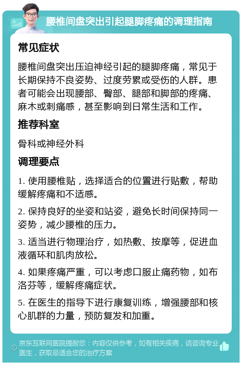 腰椎间盘突出引起腿脚疼痛的调理指南 常见症状 腰椎间盘突出压迫神经引起的腿脚疼痛，常见于长期保持不良姿势、过度劳累或受伤的人群。患者可能会出现腰部、臀部、腿部和脚部的疼痛、麻木或刺痛感，甚至影响到日常生活和工作。 推荐科室 骨科或神经外科 调理要点 1. 使用腰椎贴，选择适合的位置进行贴敷，帮助缓解疼痛和不适感。 2. 保持良好的坐姿和站姿，避免长时间保持同一姿势，减少腰椎的压力。 3. 适当进行物理治疗，如热敷、按摩等，促进血液循环和肌肉放松。 4. 如果疼痛严重，可以考虑口服止痛药物，如布洛芬等，缓解疼痛症状。 5. 在医生的指导下进行康复训练，增强腰部和核心肌群的力量，预防复发和加重。