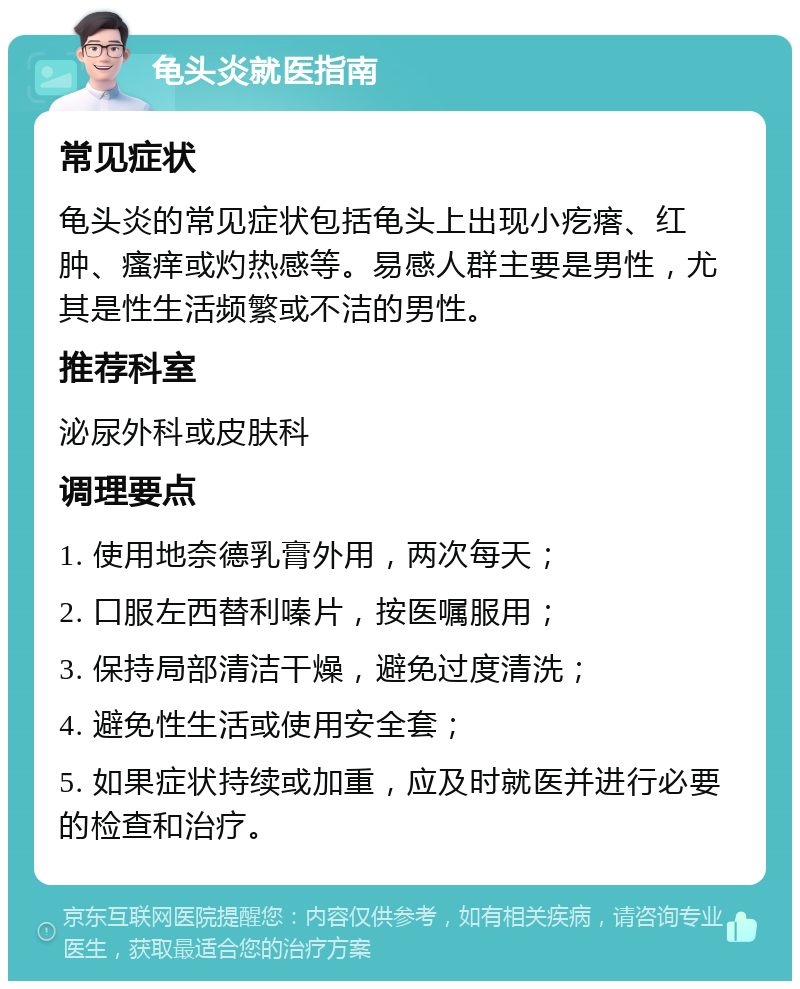 龟头炎就医指南 常见症状 龟头炎的常见症状包括龟头上出现小疙瘩、红肿、瘙痒或灼热感等。易感人群主要是男性，尤其是性生活频繁或不洁的男性。 推荐科室 泌尿外科或皮肤科 调理要点 1. 使用地奈德乳膏外用，两次每天； 2. 口服左西替利嗪片，按医嘱服用； 3. 保持局部清洁干燥，避免过度清洗； 4. 避免性生活或使用安全套； 5. 如果症状持续或加重，应及时就医并进行必要的检查和治疗。