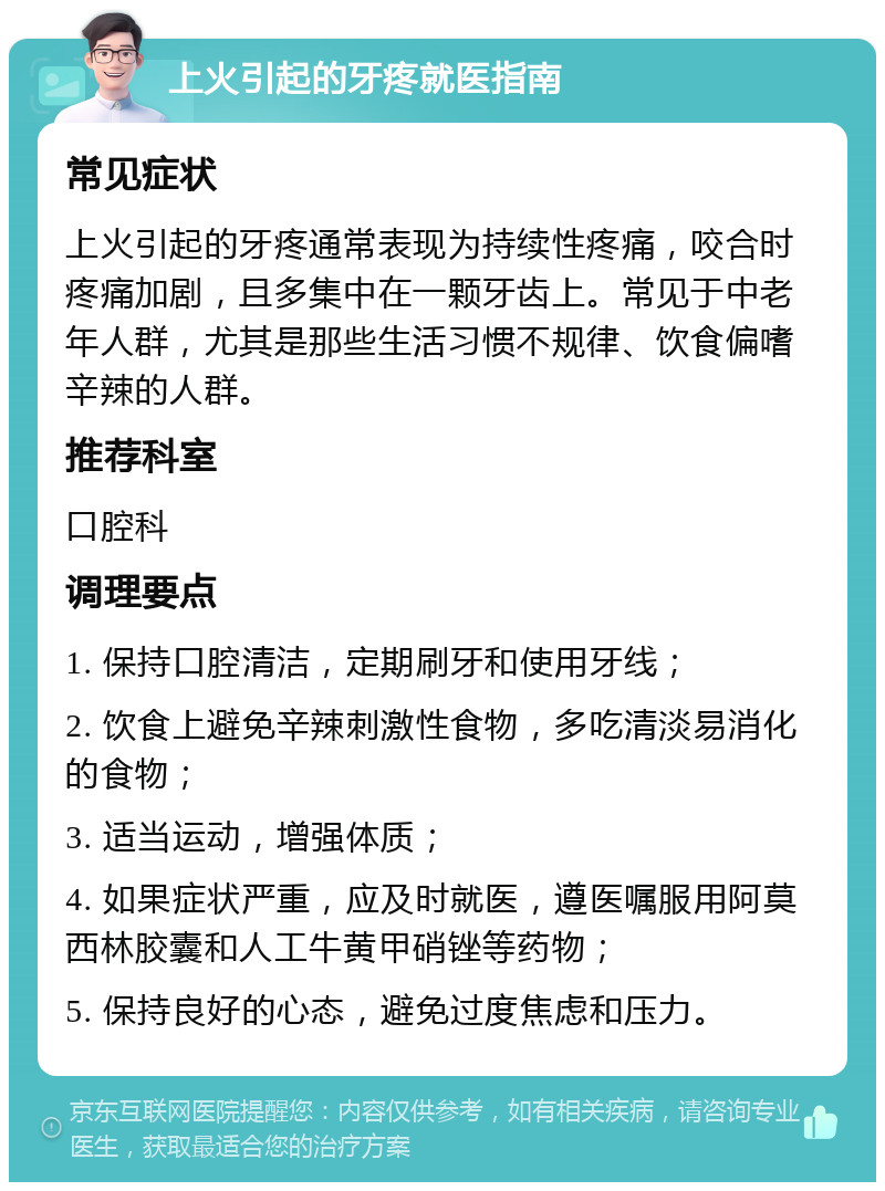 上火引起的牙疼就医指南 常见症状 上火引起的牙疼通常表现为持续性疼痛，咬合时疼痛加剧，且多集中在一颗牙齿上。常见于中老年人群，尤其是那些生活习惯不规律、饮食偏嗜辛辣的人群。 推荐科室 口腔科 调理要点 1. 保持口腔清洁，定期刷牙和使用牙线； 2. 饮食上避免辛辣刺激性食物，多吃清淡易消化的食物； 3. 适当运动，增强体质； 4. 如果症状严重，应及时就医，遵医嘱服用阿莫西林胶囊和人工牛黄甲硝锉等药物； 5. 保持良好的心态，避免过度焦虑和压力。