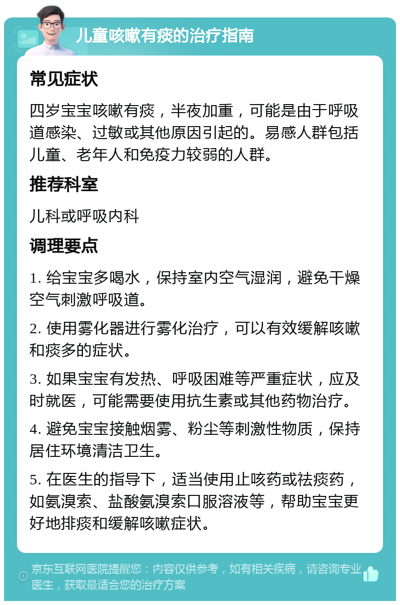 儿童咳嗽有痰的治疗指南 常见症状 四岁宝宝咳嗽有痰，半夜加重，可能是由于呼吸道感染、过敏或其他原因引起的。易感人群包括儿童、老年人和免疫力较弱的人群。 推荐科室 儿科或呼吸内科 调理要点 1. 给宝宝多喝水，保持室内空气湿润，避免干燥空气刺激呼吸道。 2. 使用雾化器进行雾化治疗，可以有效缓解咳嗽和痰多的症状。 3. 如果宝宝有发热、呼吸困难等严重症状，应及时就医，可能需要使用抗生素或其他药物治疗。 4. 避免宝宝接触烟雾、粉尘等刺激性物质，保持居住环境清洁卫生。 5. 在医生的指导下，适当使用止咳药或祛痰药，如氨溴索、盐酸氨溴索口服溶液等，帮助宝宝更好地排痰和缓解咳嗽症状。