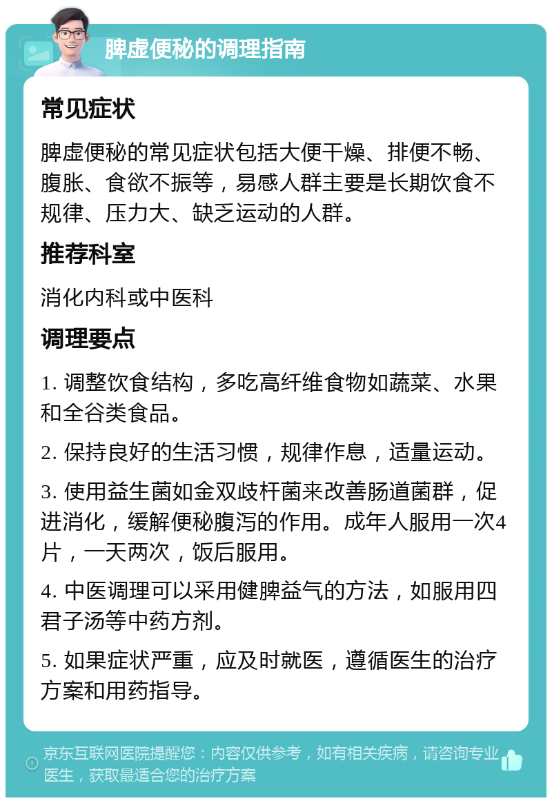 脾虚便秘的调理指南 常见症状 脾虚便秘的常见症状包括大便干燥、排便不畅、腹胀、食欲不振等，易感人群主要是长期饮食不规律、压力大、缺乏运动的人群。 推荐科室 消化内科或中医科 调理要点 1. 调整饮食结构，多吃高纤维食物如蔬菜、水果和全谷类食品。 2. 保持良好的生活习惯，规律作息，适量运动。 3. 使用益生菌如金双歧杆菌来改善肠道菌群，促进消化，缓解便秘腹泻的作用。成年人服用一次4片，一天两次，饭后服用。 4. 中医调理可以采用健脾益气的方法，如服用四君子汤等中药方剂。 5. 如果症状严重，应及时就医，遵循医生的治疗方案和用药指导。