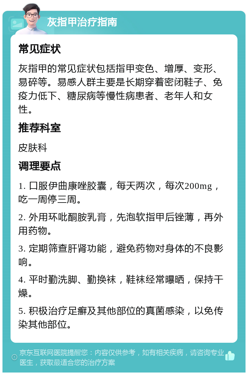 灰指甲治疗指南 常见症状 灰指甲的常见症状包括指甲变色、增厚、变形、易碎等。易感人群主要是长期穿着密闭鞋子、免疫力低下、糖尿病等慢性病患者、老年人和女性。 推荐科室 皮肤科 调理要点 1. 口服伊曲康唑胶囊，每天两次，每次200mg，吃一周停三周。 2. 外用环吡酮胺乳膏，先泡软指甲后锉薄，再外用药物。 3. 定期筛查肝肾功能，避免药物对身体的不良影响。 4. 平时勤洗脚、勤换袜，鞋袜经常曝晒，保持干燥。 5. 积极治疗足癣及其他部位的真菌感染，以免传染其他部位。