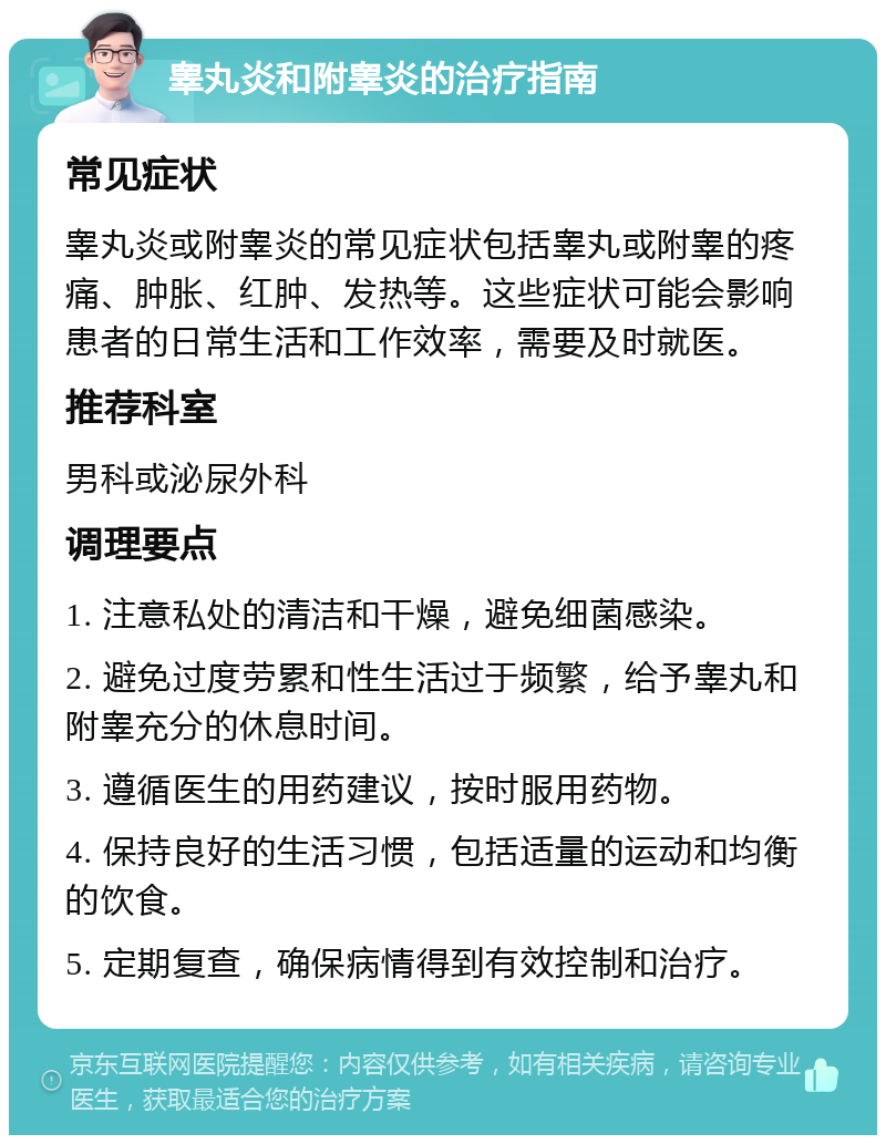 睾丸炎和附睾炎的治疗指南 常见症状 睾丸炎或附睾炎的常见症状包括睾丸或附睾的疼痛、肿胀、红肿、发热等。这些症状可能会影响患者的日常生活和工作效率，需要及时就医。 推荐科室 男科或泌尿外科 调理要点 1. 注意私处的清洁和干燥，避免细菌感染。 2. 避免过度劳累和性生活过于频繁，给予睾丸和附睾充分的休息时间。 3. 遵循医生的用药建议，按时服用药物。 4. 保持良好的生活习惯，包括适量的运动和均衡的饮食。 5. 定期复查，确保病情得到有效控制和治疗。