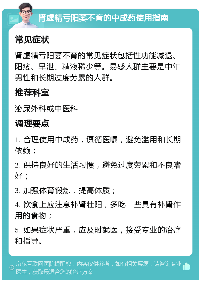 肾虚精亏阳萎不育的中成药使用指南 常见症状 肾虚精亏阳萎不育的常见症状包括性功能减退、阳痿、早泄、精液稀少等。易感人群主要是中年男性和长期过度劳累的人群。 推荐科室 泌尿外科或中医科 调理要点 1. 合理使用中成药，遵循医嘱，避免滥用和长期依赖； 2. 保持良好的生活习惯，避免过度劳累和不良嗜好； 3. 加强体育锻炼，提高体质； 4. 饮食上应注意补肾壮阳，多吃一些具有补肾作用的食物； 5. 如果症状严重，应及时就医，接受专业的治疗和指导。